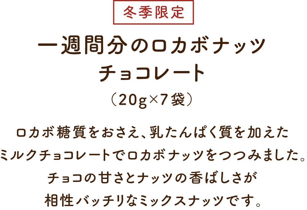 一週間分のロカボナッツ チョコレート（20g×7袋）ロカボ糖質をおさえ、乳たんぱく質を加えたミルクチョコレートでロカボナッツをつつみました。チョコの甘さとナッツの香ばしさが相性バッチリなミックスナッツです。