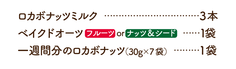 ロカボナッツミルク	3本 ベイクドオーツ フルーツ or ナッツ&シード	1袋 一週間分のロカボナッツ（30g×7袋）1袋