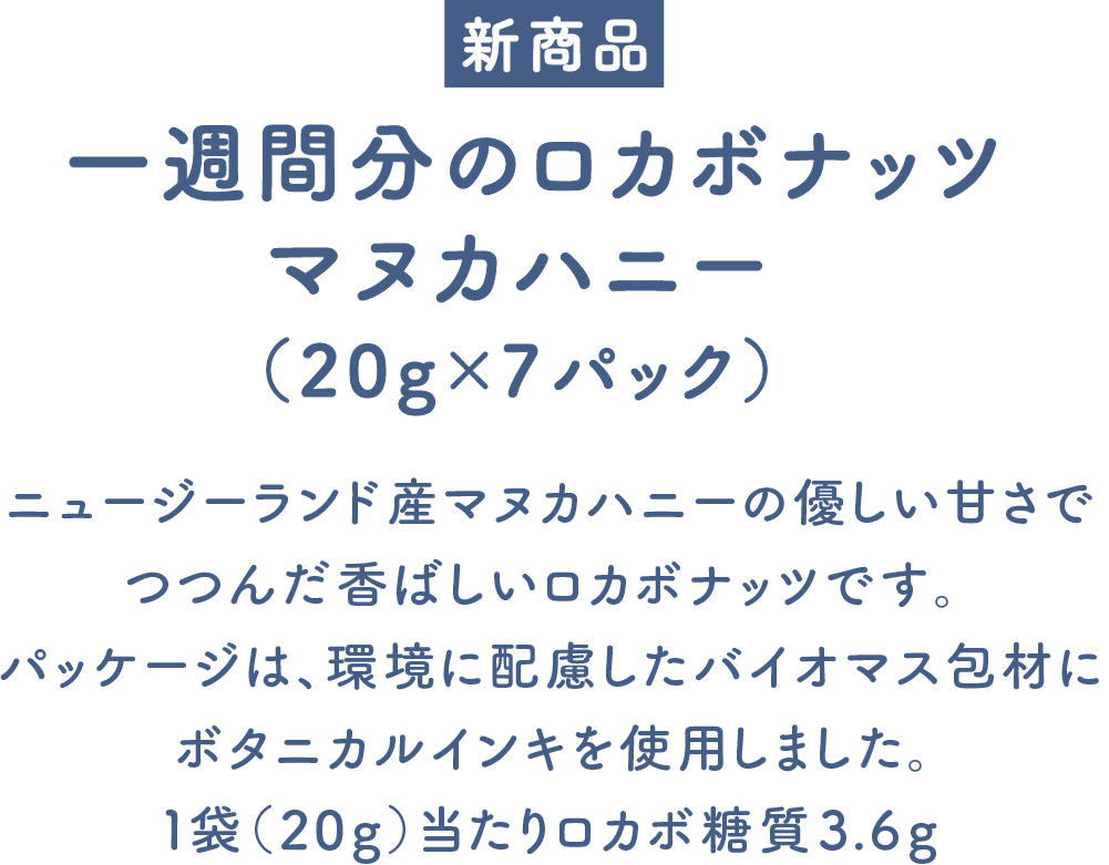 一週間分のロカボナッツ マヌカハニー（20g×7パック） ニュージーランド産マヌカハニーの優しい甘さでつつんだ香ばしいロカボナッツです。パッケージは、環境に配慮したバイオマス包材にボタニカルインキを使用しました。1袋（20g）当たりロカボ糖質3.6g